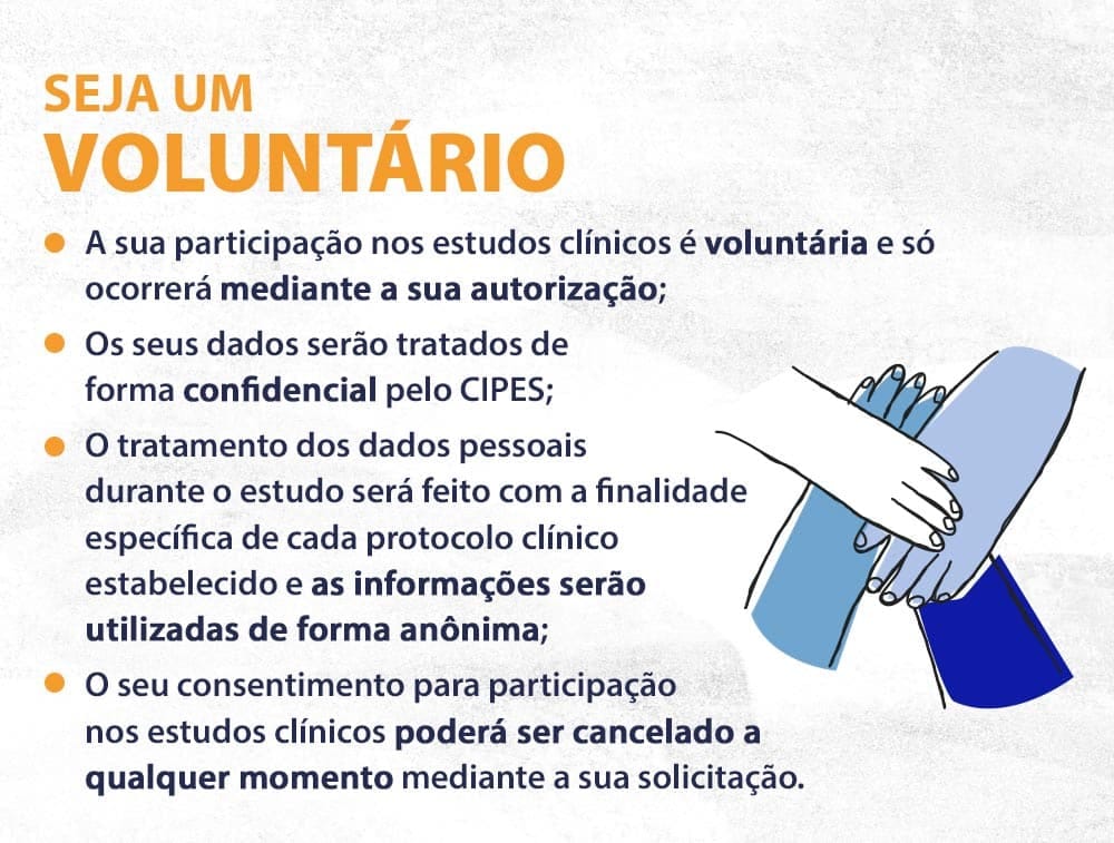 Seja um voluntário A sua participação nos estudos clínicos é voluntária e só ocorrerá mediante a sua autorização; Os seus dados serão tratados de forma confidencial pelo CIPES; O tratamento dos dados pessoais durante o estudo será feito com a finalidade específica de cada protocolo clínico estabelecido e as informações serão utilizadas de forma anônima; O seu consentimento para participação nos estudos clínicos poderá ser cancelado a qualquer momento mediante sua solicitação.